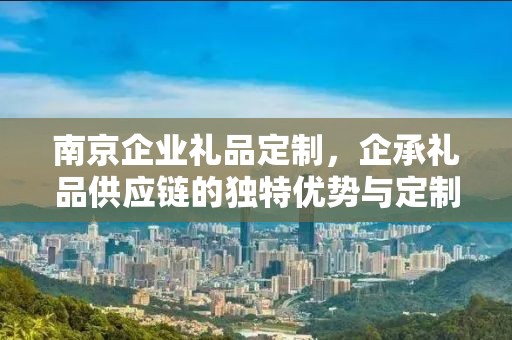 南京企业礼品定制，企承礼品供应链的独特优势与定制体验