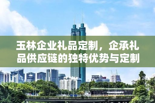 玉林企业礼品定制，企承礼品供应链的独特优势与定制之旅