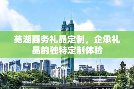 芜湖商务礼品定制，企承礼品的独特定制体验