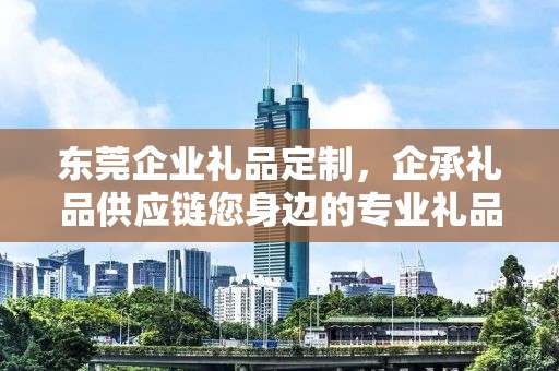 东莞企业礼品定制，企承礼品供应链您身边的专业礼品定制公司
