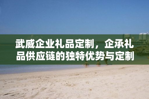武威企业礼品定制，企承礼品供应链的独特优势与定制体验