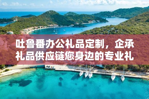 吐鲁番办公礼品定制，企承礼品供应链您身边的专业礼品定制公司