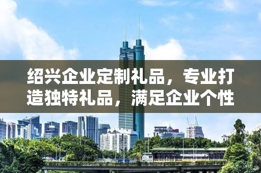 绍兴企业定制礼品，专业打造独特礼品，满足企业个性化需求
